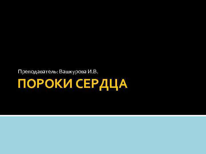 Преподаватель: Вашкурова И. В. ПОРОКИ СЕРДЦА 