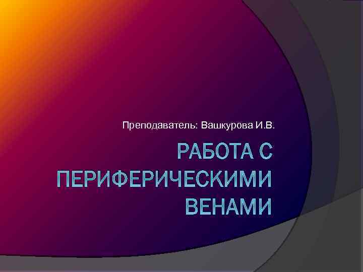 Преподаватель: Вашкурова И. В. РАБОТА С ПЕРИФЕРИЧЕСКИМИ ВЕНАМИ 