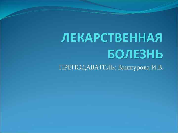 ЛЕКАРСТВЕННАЯ БОЛЕЗНЬ ПРЕПОДАВАТЕЛЬ: Вашкурова И. В. 