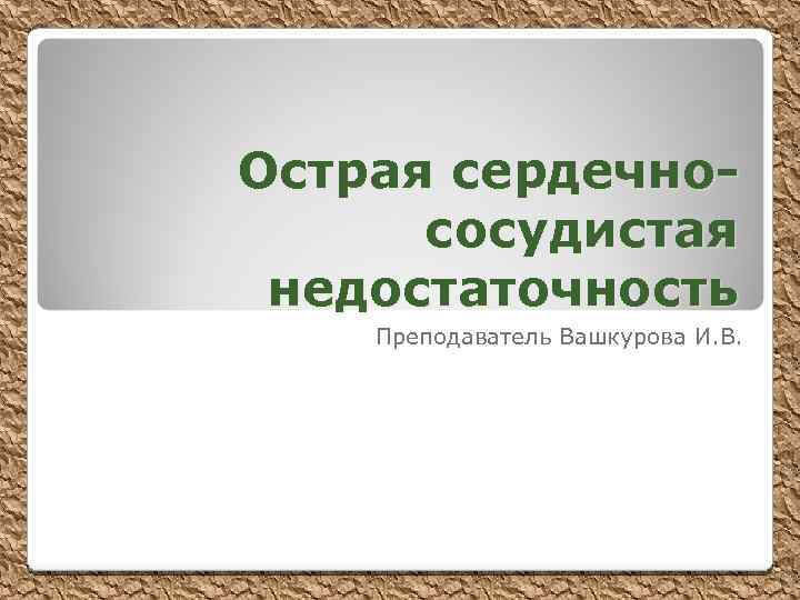 Острая сердечнососудистая недостаточность Преподаватель Вашкурова И. В. 