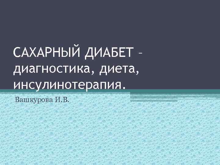 САХАРНЫЙ ДИАБЕТ – диагностика, диета, инсулинотерапия. Вашкурова И. В. 