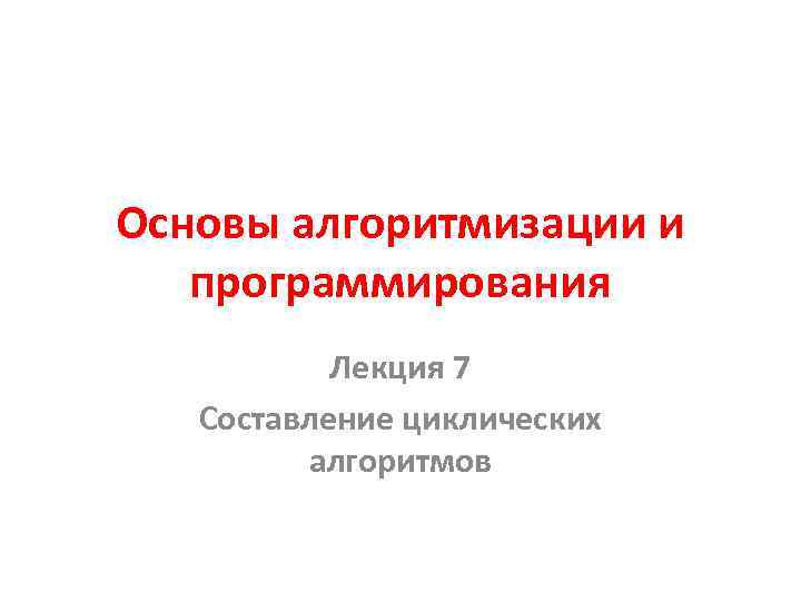 Основы алгоритмизации и программирования Лекция 7 Составление циклических алгоритмов 