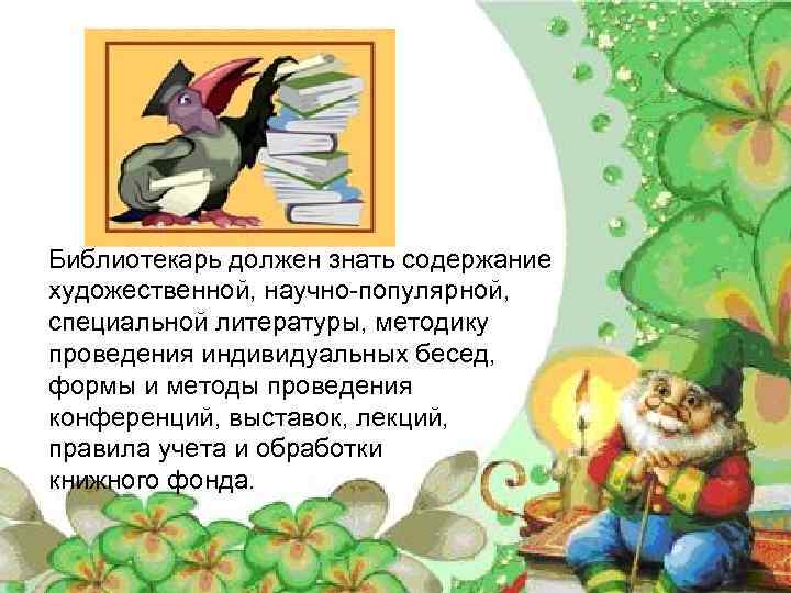 Библиотекарь должен знать содержание художественной, научно-популярной, специальной литературы, методику проведения индивидуальных бесед, формы и