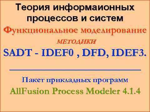 Теория информаионных процессов и систем Функциональное моделирование МЕТОДИКИ : SADT - IDEF 0 ,