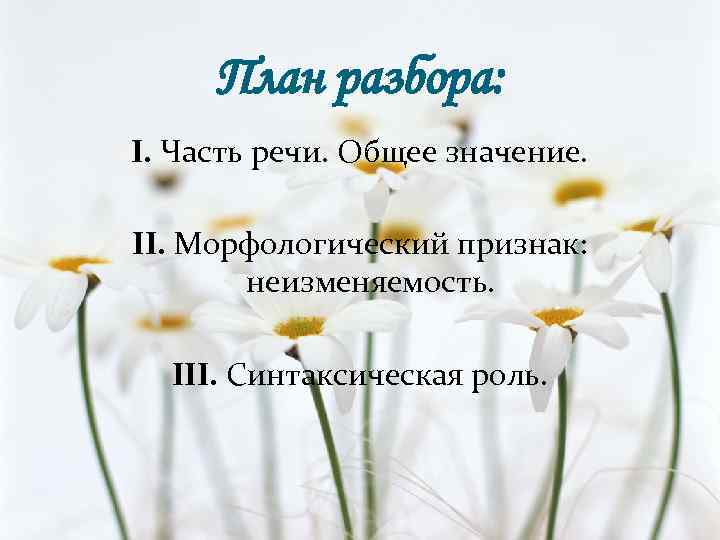 План разбора: I. Часть речи. Общее значение. II. Морфологический признак: неизменяемость. III. Синтаксическая роль.