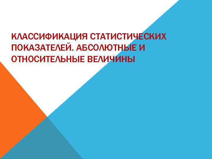 КЛАССИФИКАЦИЯ СТАТИСТИЧЕСКИХ ПОКАЗАТЕЛЕЙ. АБСОЛЮТНЫЕ И ОТНОСИТЕЛЬНЫЕ ВЕЛИЧИНЫ 