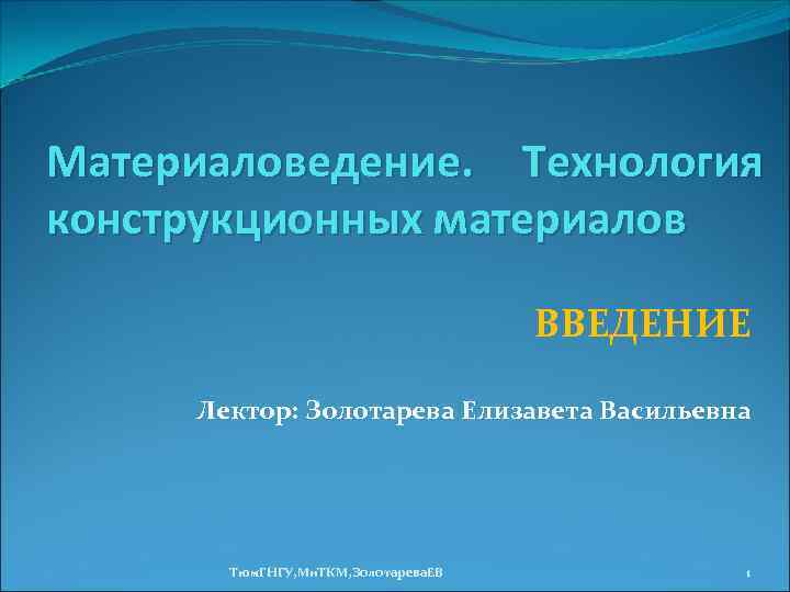 Материаловедение. Технология конструкционных материалов ВВЕДЕНИЕ Лектор: Золотарева Елизавета Васильевна Тюм. ГНГУ, Ми. ТКМ, Золотарева.