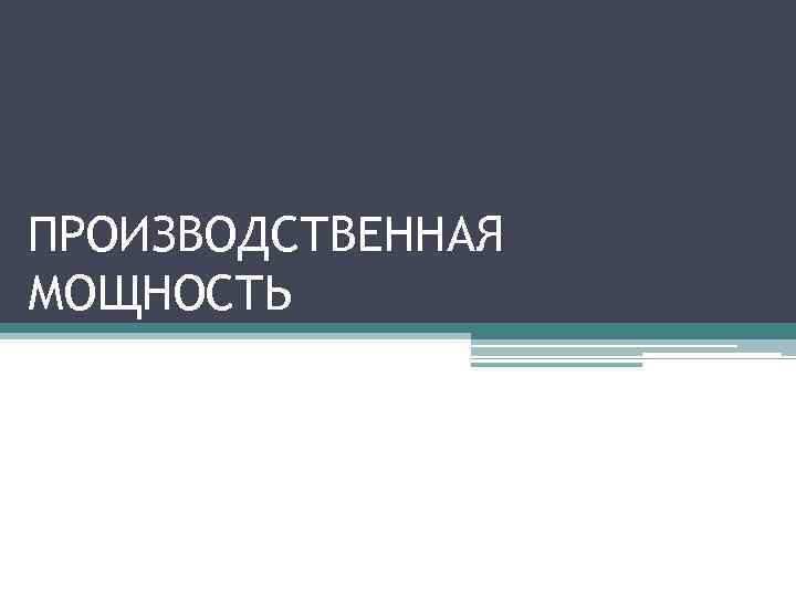 ПРОИЗВОДСТВЕННАЯ МОЩНОСТЬ 
