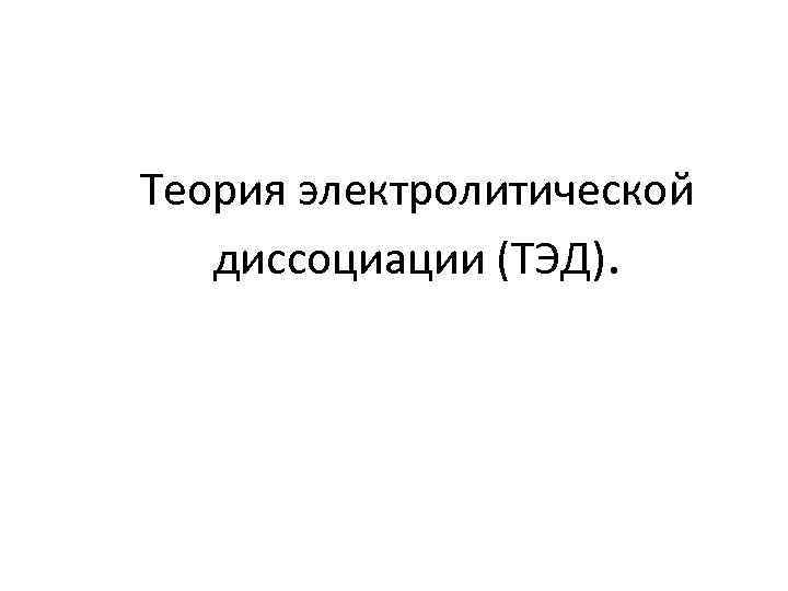 Теория электролитической диссоциации (ТЭД). 