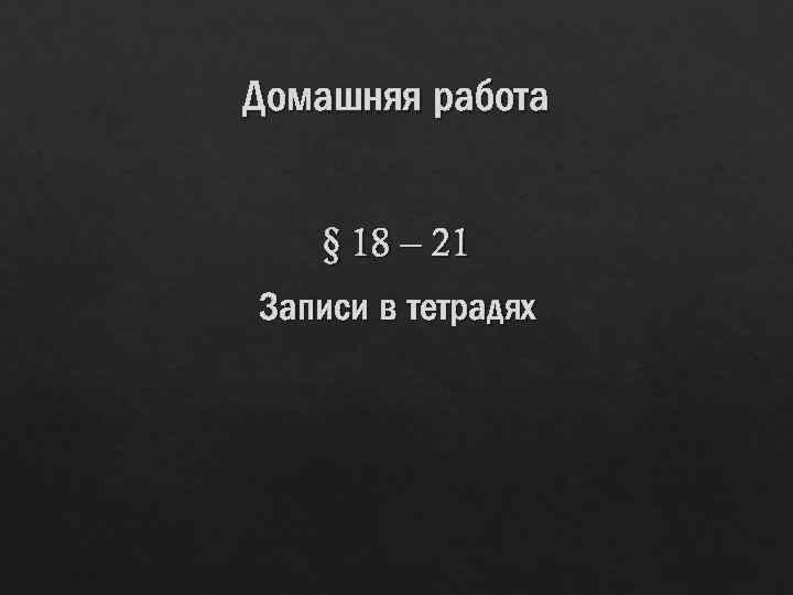 Домашняя работа § 18 – 21 Записи в тетрадях 