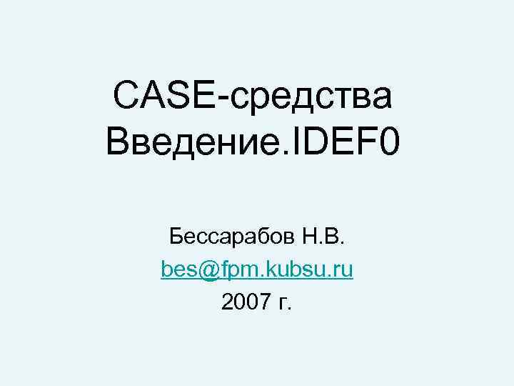 CASE-средства Введение. IDEF 0 Бессарабов Н. В. bes@fpm. kubsu. ru 2007 г. 