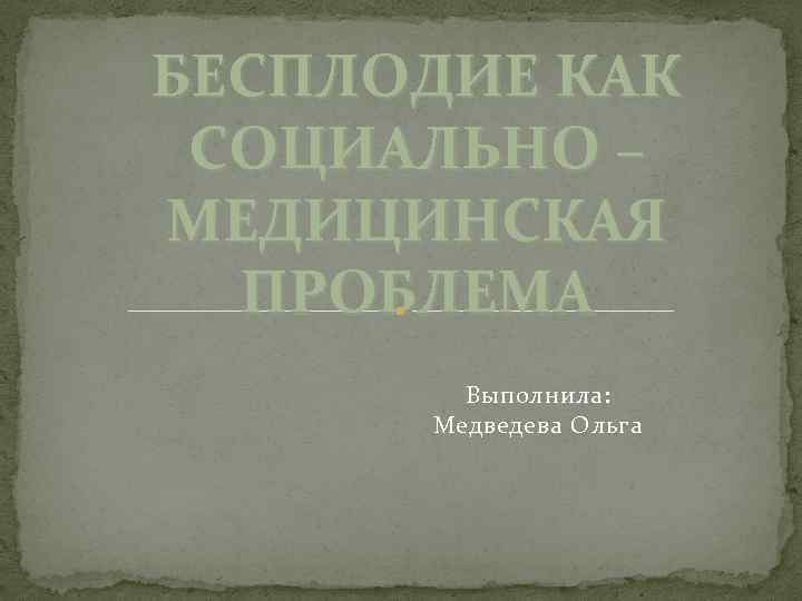 БЕСПЛОДИЕ КАК СОЦИАЛЬНО – МЕДИЦИНСКАЯ ПРОБЛЕМА Выполнила: Медведева Ольга 