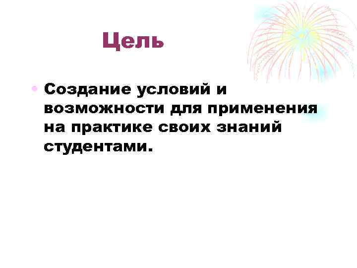 Цель • Создание условий и возможности для применения на практике своих знаний студентами. 