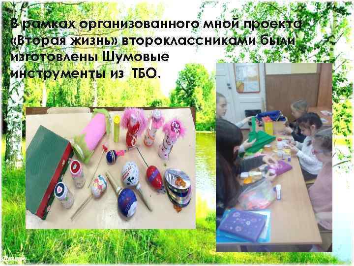 В рамках организованного мной проекта «Вторая жизнь» второклассниками были изготовлены Шумовые инструменты из ТБО.