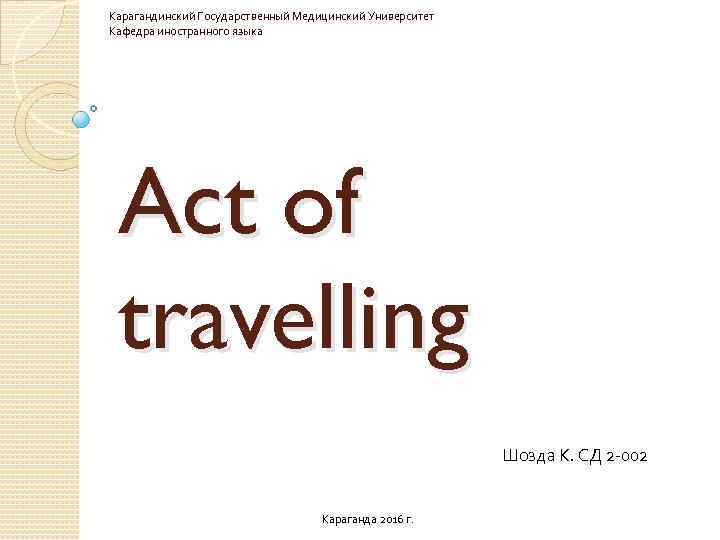 Карагандинский Государственный Медицинский Университет Кафедра иностранного языка Act of travelling Шозда К. СД 2