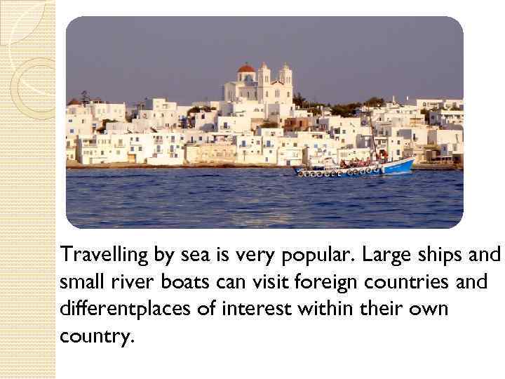 Travelling by sea is very popular. Large ships and small river boats can visit