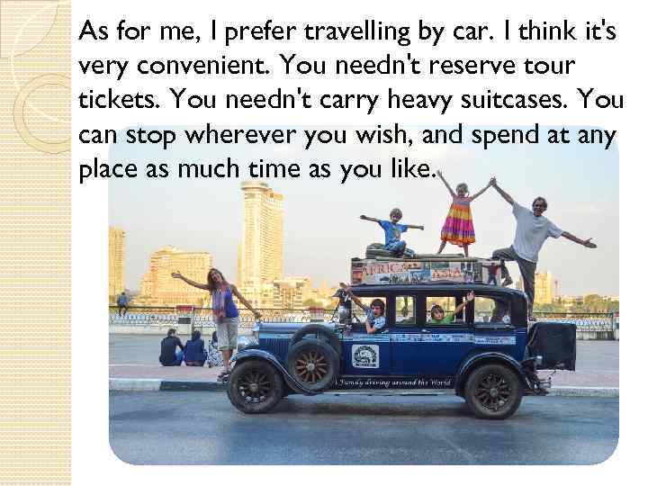 As for me, I prefer travelling by car. I think it's very convenient. You