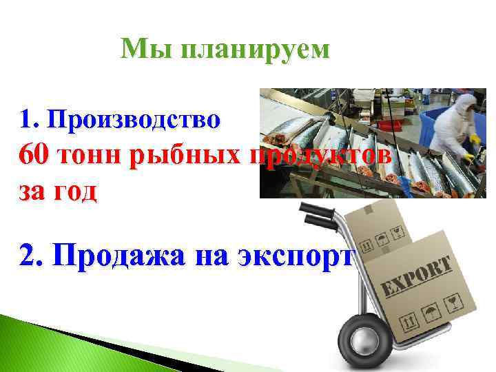 Мы планируем 1. Производство 60 тонн рыбных продуктов за год 2. Продажа на экспорт