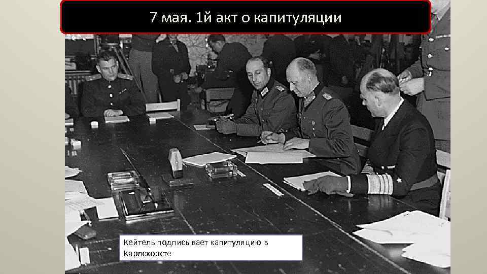 7 мая. 1 й акт о капитуляции Кейтель подписывает капитуляцию в Карлсхорсте 