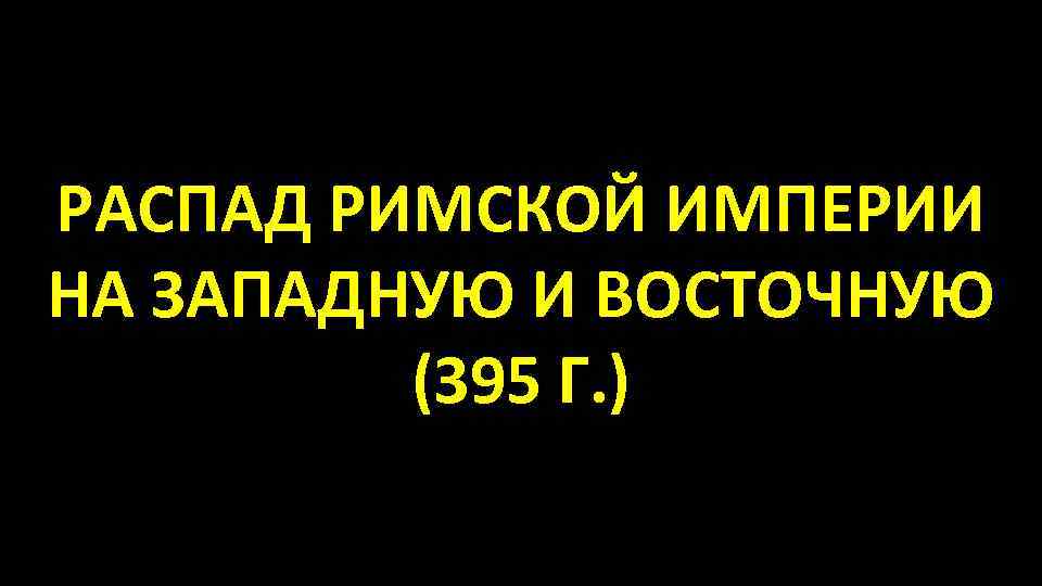 РАСПАД РИМСКОЙ ИМПЕРИИ НА ЗАПАДНУЮ И ВОСТОЧНУЮ (395 Г. ) 