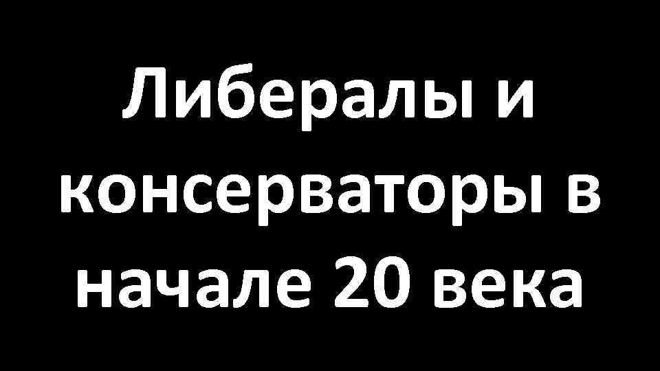 Либералы и консерваторы в начале 20 века 