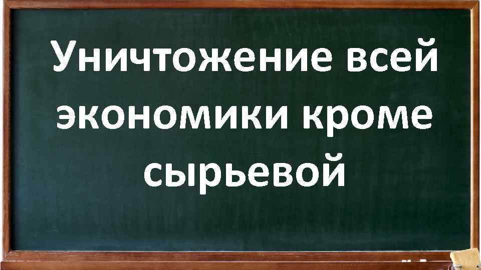 Уничтожение всей экономики кроме сырьевой 