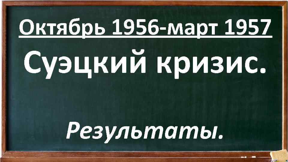 Октябрь 1956 -март 1957 Суэцкий кризис. Результаты. 