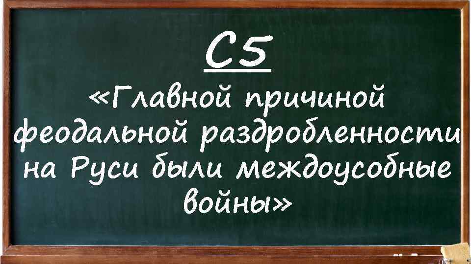 С 5 «Главной причиной феодальной раздробленности на Руси были междоусобные войны» 