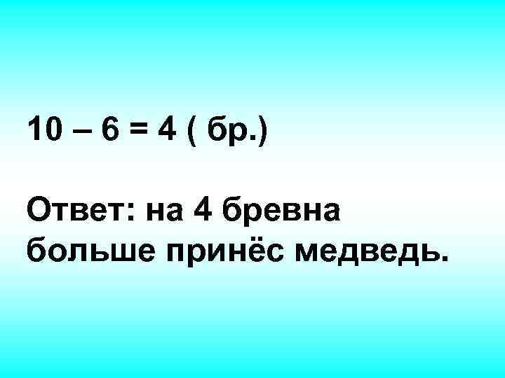 10 – 6 = 4 ( бр. ) Ответ: на 4 бревна больше принёс