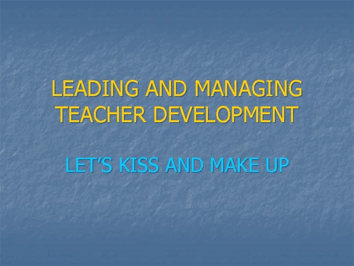 LEADING AND MANAGING TEACHER DEVELOPMENT LET’S KISS AND MAKE UP 