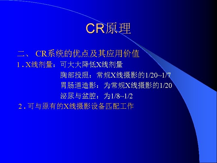 CR原理 二、 CR系统的优点及其应用价值 1. X线剂量：可大大降低X线剂量 胸部投照：常规X线摄影的1/20~1/7 胃肠道造影：为常规X线摄影的1/20 泌尿与盆腔：为 1/8~1/2 2. 可与原有的X线摄影设备匹配 作 