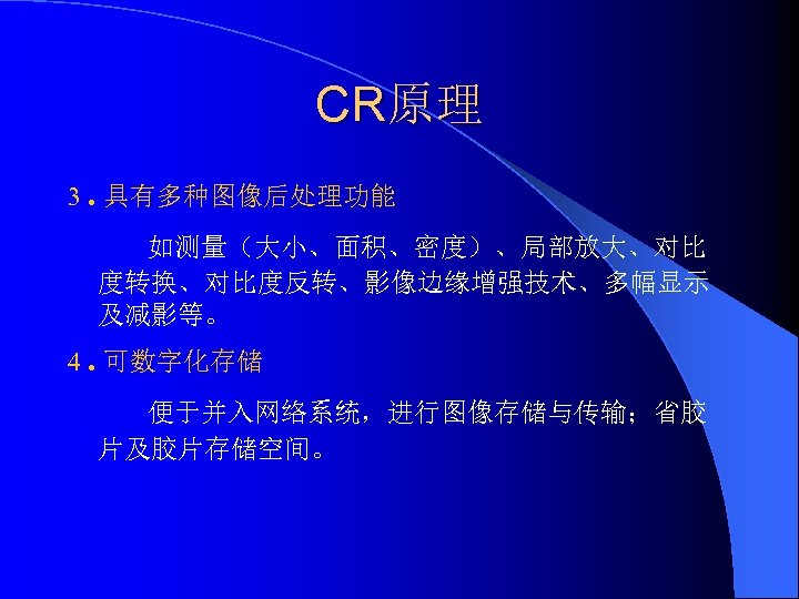 CR原理 3. 具有多种图像后处理功能 如测量（大小、面积、密度）、局部放大、对比 度转换、对比度反转、影像边缘增强技术、多幅显示 及减影等。 4. 可数字化存储 便于并入网络系统，进行图像存储与传输；省胶 片及胶片存储空间。 