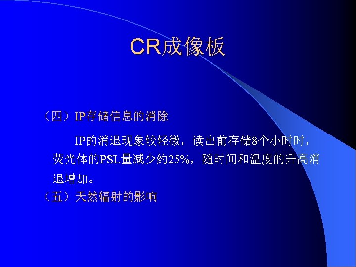 CR成像板 （四）IP存储信息的消除 IP的消退现象较轻微，读出前存储 8个小时时， 荧光体的PSL量减少约 25%，随时间和温度的升高消 退增加。 （五）天然辐射的影响 