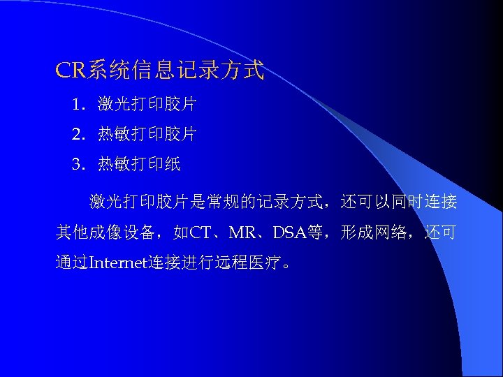 CR系统信息记录方式 1．激光打印胶片 2．热敏打印胶片 3．热敏打印纸 激光打印胶片是常规的记录方式，还可以同时连接 其他成像设备，如CT、MR、DSA等，形成网络，还可 通过Internet连接进行远程医疗。 