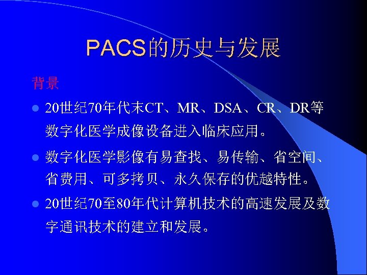 PACS的历史与发展 背景 l 20世纪 70年代末CT、MR、DSA、CR、DR等 数字化医学成像设备进入临床应用。 l 数字化医学影像有易查找、易传输、省空间、 省费用、可多拷贝、永久保存的优越特性。 l 20世纪 70至 80年代计算机技术的高速发展及数 字通讯技术的建立和发展。