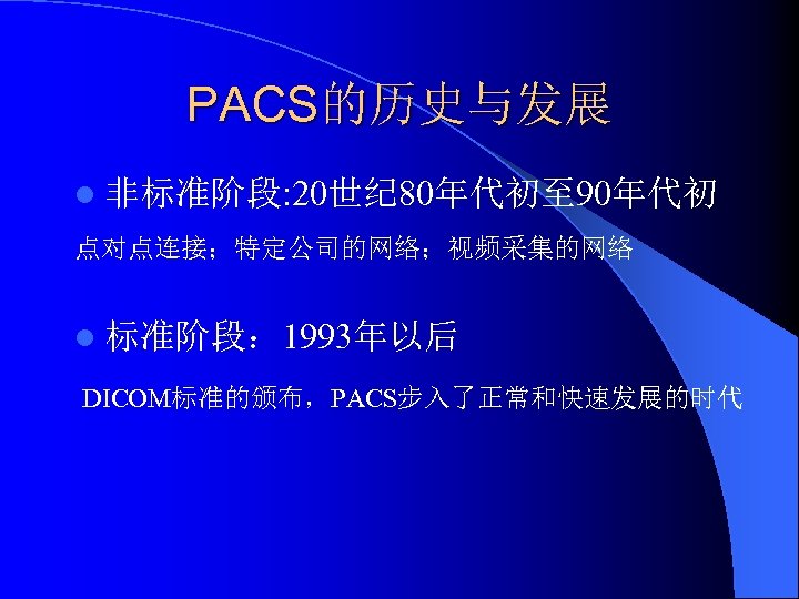 PACS的历史与发展 l 非标准阶段: 20世纪 80年代初至 90年代初 点对点连接；特定公司的网络；视频采集的网络 l 标准阶段： 1993年以后 DICOM标准的颁布，PACS步入了正常和快速发展的时代 