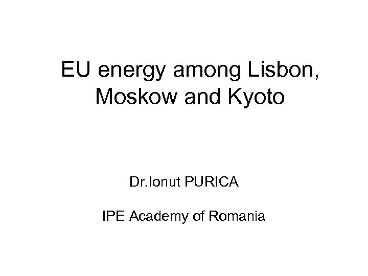 EU energy among Lisbon, Moskow and Kyoto Dr. Ionut PURICA IPE Academy of Romania