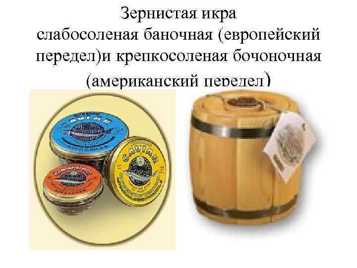 Зернистая икра слабосоленая баночная (европейский передел)и крепкосоленая бочоночная (американский передел) 