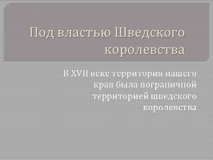 Под властью Шведского королевства В XVII веке территория нашего края была пограничной территорией шведского
