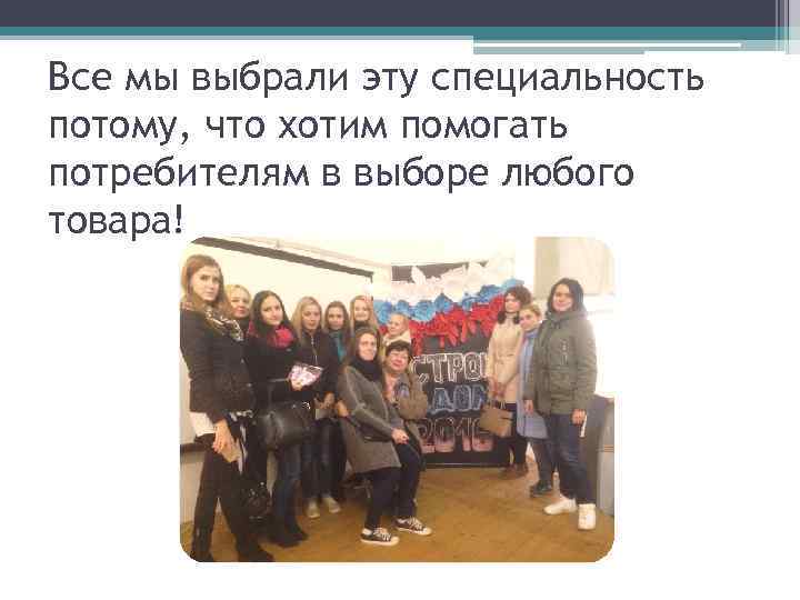 Все мы выбрали эту специальность потому, что хотим помогать потребителям в выборе любого товара!