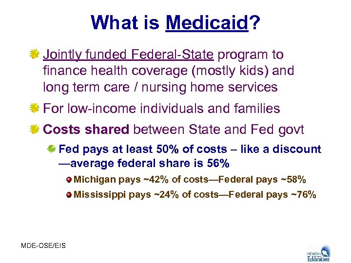 What is Medicaid? Jointly funded Federal-State program to finance health coverage (mostly kids) and