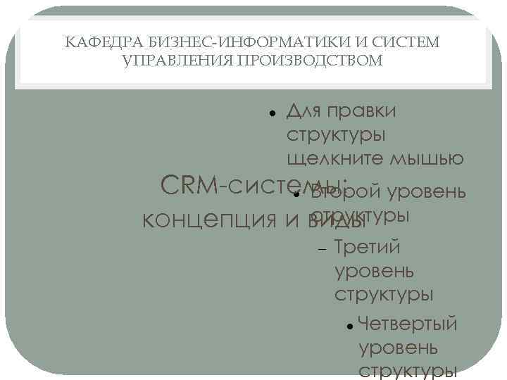 КАФЕДРА БИЗНЕС-ИНФОРМАТИКИ И СИСТЕМ УПРАВЛЕНИЯ ПРОИЗВОДСТВОМ Для правки структуры щелкните мышью CRM-системы: уровень Второй