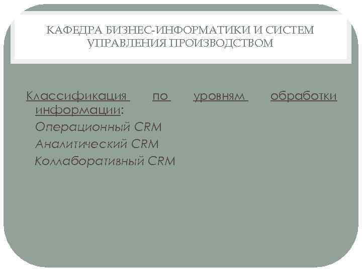 КАФЕДРА БИЗНЕС-ИНФОРМАТИКИ И СИСТЕМ УПРАВЛЕНИЯ ПРОИЗВОДСТВОМ Классификация по информации: • Операционный CRM • Аналитический