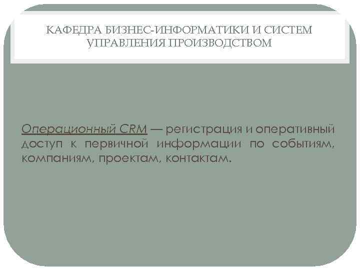 КАФЕДРА БИЗНЕС-ИНФОРМАТИКИ И СИСТЕМ УПРАВЛЕНИЯ ПРОИЗВОДСТВОМ Операционный CRM — регистрация и оперативный доступ к
