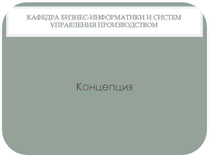 КАФЕДРА БИЗНЕС-ИНФОРМАТИКИ И СИСТЕМ УПРАВЛЕНИЯ ПРОИЗВОДСТВОМ Концепция 
