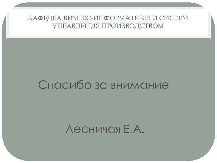 КАФЕДРА БИЗНЕС-ИНФОРМАТИКИ И СИСТЕМ УПРАВЛЕНИЯ ПРОИЗВОДСТВОМ Спасибо за внимание Лесничая Е. А. 