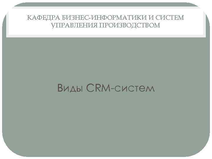 КАФЕДРА БИЗНЕС-ИНФОРМАТИКИ И СИСТЕМ УПРАВЛЕНИЯ ПРОИЗВОДСТВОМ Виды CRM-систем 