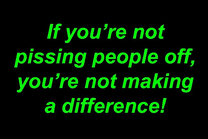 If you’re not pissing people off, you’re not making a difference! 