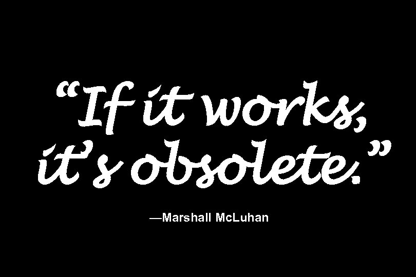 “If it works, it’s obsolete. ” —Marshall Mc. Luhan 