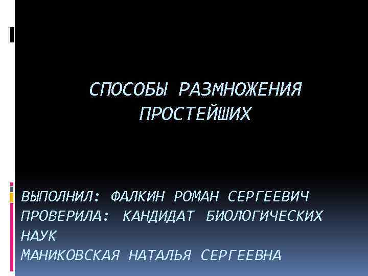 СПОСОБЫ РАЗМНОЖЕНИЯ ПРОСТЕЙШИХ ВЫПОЛНИЛ: ФАЛКИН РОМАН СЕРГЕЕВИЧ ПРОВЕРИЛА: КАНДИДАТ БИОЛОГИЧЕСКИХ НАУК МАНИКОВСКАЯ НАТАЛЬЯ СЕРГЕЕВНА